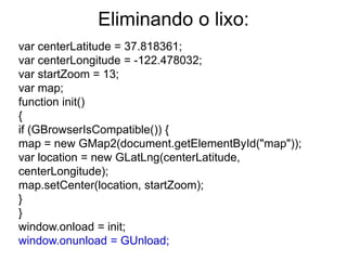 Eliminando o lixo:
var centerLatitude = 37.818361;
var centerLongitude = -122.478032;
var startZoom = 13;
var map;
function init()
{
if (GBrowserIsCompatible()) {
map = new GMap2(document.getElementById("map"));
var location = new GLatLng(centerLatitude,
centerLongitude);
map.setCenter(location, startZoom);
}
}
window.onload = init;
window.onunload = GUnload;
 