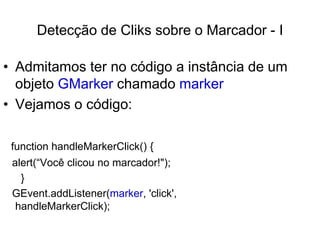 Detecção de Cliks sobre o Marcador - I

• Admitamos ter no código a instância de um
  objeto GMarker chamado marker
• Vejamos o código:

 function handleMarkerClick() {
 alert(“Você clicou no marcador!");
   }
 GEvent.addListener(marker, 'click',
  handleMarkerClick);
 