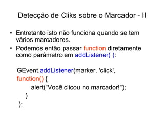 Detecção de Cliks sobre o Marcador - II

• Entretanto isto não funciona quando se tem
  vários marcadores.
• Podemos então passar function diretamente
  como parâmetro em addListener( ):

  GEvent.addListener(marker, 'click',
  function() {
        alert(“Você clicou no marcador!");
      }
   );
 