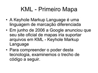 KML - Primeiro Mapa
• A Keyhole Markup Language é uma
  linguagem de marcação diferenciada
• Em junho de 2006 a Google anunciou que
  seu site oficial de mapas iria suportar
  arquivos em KML - Keyhole Markup
  Language
• Para compreender o poder desta
  tecnologia, examinemos o trecho de
  código a seguir.
 