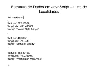 Estrutura de Dados em JavaScript – Lista de
                  Localidades
var markers = [
{
'latitude': 37.818361,
'longitude': -122.478032,
'name': 'Golden Gate Bridge'
},
{
'latitude': 40.6897,
'longitude': -74.0446,
'name': 'Statue of Liberty'
},
{
'latitude': 38.889166,
'longitude': -77.035307,
'name': 'Washington Monument'
}
];
 