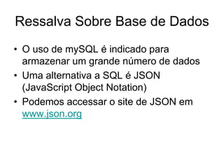 Ressalva Sobre Base de Dados
• O uso de mySQL é indicado para
  armazenar um grande número de dados
• Uma alternativa a SQL é JSON
  (JavaScript Object Notation)
• Podemos accessar o site de JSON em
  www.json.org
 
