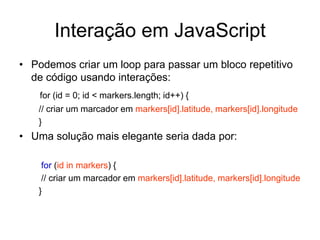 Interação em JavaScript
• Podemos criar um loop para passar um bloco repetitivo
  de código usando interações:
    for (id = 0; id < markers.length; id++) {
   // criar um marcador em markers[id].latitude, markers[id].longitude
   }
• Uma solução mais elegante seria dada por:

    for (id in markers) {
    // criar um marcador em markers[id].latitude, markers[id].longitude
   }
 