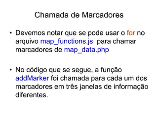 Chamada de Marcadores

• Devemos notar que se pode usar o for no
  arquivo map_functions.js para chamar
  marcadores de map_data.php

• No código que se segue, a função
  addMarker foi chamada para cada um dos
  marcadores em três janelas de informação
  diferentes.
 