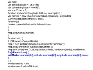 var map;
var centerLatitude = -95.0446;
var centerLongitude = 40.6897;
var startZoom = 3;
function addMarker(longitude, latitude, description) {
var marker = new GMarker(new GLatLng(latitude, longitude));
GEvent.addListener(marker, 'click',
function() {
marker.openInfoWindowHtml(description);
}
);
map.addOverlay(marker);
}
function init() {
if (GBrowserIsCompatible()) {
map = new GMap2(document.getElementById("map"));
map.addControl(new GSmallMapControl());
map.setCenter(new GLatLng(centerLatitude, centerLongitude), startZoom);
for(id in markers) {
addMarker(markers[id].latitude, markers[id].longitude, markers[id].name);
}
} }
window.onload = init;
window.onunload = GUnload;
 