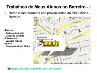 Trabalhos de Meus Alunos no Barreiro - I
• Bares e Restaurantes nas proximidades da PUC Minas -
  Barreiro



Alunos:
• Adriano de Araújo
• Cristiano Eduardo
D’Alessandro
• Leandro Ribeiro
Matoso
• Rômulo Amâncio Vieira




  Em http://www.divirtaseembh.com.br/mapas/
 