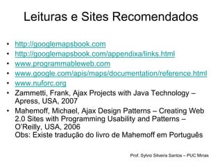 Leituras e Sites Recomendados

• http://googlemapsbook.com
• http://googlemapsbook.com/appendixa/links.html
• www.programmableweb.com
• www.google.com/apis/maps/documentation/reference.html
• www.nuforc.org
• Zammetti, Frank, Ajax Projects with Java Technology –
  Apress, USA, 2007
• Mahemoff, Michael, Ajax Design Patterns – Creating Web
  2.0 Sites with Programming Usability and Patterns –
  O’Reilly, USA, 2006
  Obs: Existe tradução do livro de Mahemoff em Português

                                  Prof. Sylvio Silveira Santos – PUC Minas
 