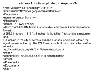 Listagem 1.1 - Exemplo de um Arquivo KML
<?xml version="1.0" encoding="UTF-8"?>
<kml xmlns="http://www.google.com/earth/kml/2">
<Document>
<name>toronto.kml</name>
<Placemark>
<name>CN Tower</name>
<description>The CN Tower (Canada's National Tower, Canadian National
Tower),
at 553.33 metres (1,815 ft., 5 inches) is the tallest freestanding structure on
land.
It is located in the city of Toronto, Ontario, Canada, and is considered the
signature icon of the city. The CN Tower attracts close to two million visitors
annually.
http://en.wikipedia.org/wiki/CN_Tower</description>
<Point>
<coordinates>-79.386864,43.642426</coordinates>
</Point>
</Placemark>
</Document>
</kml>
 