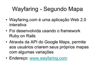 Wayfaring - Segundo Mapa
• Wayfaring.com é uma aplicação Web 2.0
  interativa
• Foi desenvolvida usando o framework
  Ruby on Rails
• Através da API do Google Maps, permite
  aos usuários criarem seus próprios mapas
  com algumas variações
• Endereço: www.wayfaring.com
 