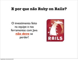 E por que não Ruby on Rails?


                          O investimento feito
                            na equipe e nas
                         ferramentas com Java
                             não deve se
                                perder!




quarta-feira, 9 de maio de 2012
 