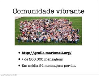 Comunidade vibrante




                                  • http://grails.markmail.org/
                                  • + de 200.000 mensagens
                                  • Em média 54 mensagens por dia
quarta-feira, 9 de maio de 2012
 
