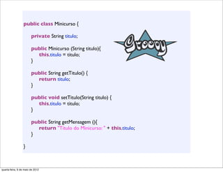 public class Minicurso {
                  	

                  	

 private String titulo;
                  	

                  	

 public Minicurso (String titulo){
                  	

 	

 this.titulo = titulo;
                  	

 }

                  	

   public String getTitulo() {
                  	

   	

 return titulo;
                  	

   }

                  	

   public void setTitulo(String titulo) {
                  	

   	

 this.titulo = titulo;
                  	

   }
                  	

                  	

   public String getMensagem (){
                  	

   	

 return "Título do Minicurso: " + this.titulo;
                  	

   }

                  }



quarta-feira, 9 de maio de 2012
 