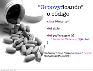 “Groovyﬁcando”
                                     o código
                                      class Minicurso {

                                   	

 def titulo

                                   	

 def getMensagem (){
                                   	

 	

 "Título do Minicurso: ${titulo}"
                                   	

 }
                                   }

                                   miniCurso = new Minicurso (titulo = "Grails")
                                   miniCurso.getMessagem ()




quarta-feira, 9 de maio de 2012
 