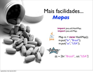Mais facilidades...
                                      Mapas
                                         import java.util.HashMap;
                                         import java.util.Map;

                                          Map m = new HashMap();
                                          m.put("br", "Brasil");
                                          m.put("us", "USA");



                                       m = [br:"Brasil", us:"USA"]




quarta-feira, 9 de maio de 2012
 