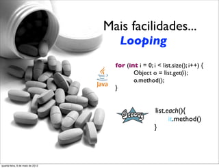 Mais facilidades...
                                                Looping
                                              for (int i = 0; i < list.size(); i++) {
                                  	

 	

 	

        Object o = list.get(i);
                                  	

 	

 	

        o.method();
                                  	

 	

     }


                                                              list.each(){
                                  	

 	

 	

                       it.method()
                                  	

 	

                     }




quarta-feira, 9 de maio de 2012
 