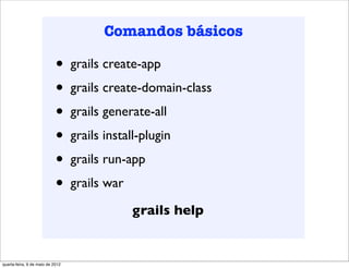 Comandos básicos

                            •     grails create-app
                            •     grails create-domain-class
                            •     grails generate-all
                            •     grails install-plugin
                            •     grails run-app
                            •     grails war

                                               grails help


quarta-feira, 9 de maio de 2012
 