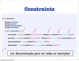 Constraints
    class Usuario {

          String      username
          String      passwd
          String      nomeCompleto
          String      identidade

          static constraints = {

                 username(size:6..15, matches:"[a-zA-Z0-9]+", unique:true, blank:false, nullable:false)

                 passwd(size:6..100, matches:"[a-zA-Z0-9]+", blank:false, nullable:false, password:true)

                 nomeCompleto(size:1..50, blank:false, nullable:false)

                 identidade(size:1..20, blank:false, nullable:false, matches:"[0-9]+")

          }
    }

                       Ler documentação para ver todas as restrições!
quarta-feira, 9 de maio de 2012
 