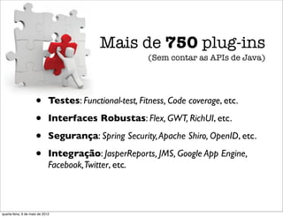 Mais de 750 plug-ins
                                                         (Sem contar as APIs de Java)




                      •       Testes: Functional-test, Fitness, Code coverage, etc.

                      •       Interfaces Robustas: Flex, GWT, RichUI, etc.

                      •       Segurança: Spring Security, Apache Shiro, OpenID, etc.

                      •       Integração: JasperReports, JMS, Google App Engine,
                              Facebook,Twitter, etc.



quarta-feira, 9 de maio de 2012
 