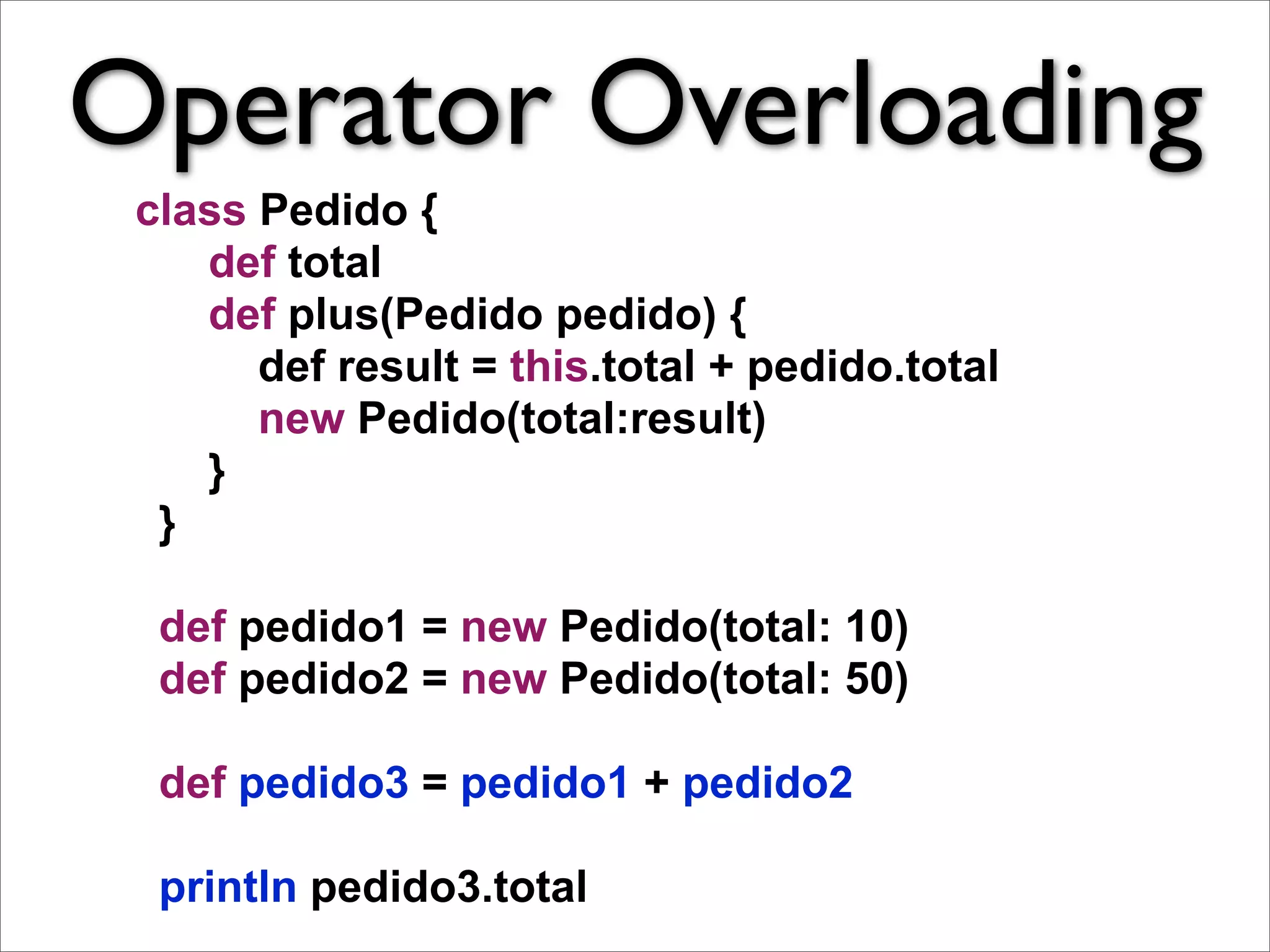 Operator Overloading
 class Pedido {
    def total
    def plus(Pedido pedido) {
       def result = this.total + pedido.total
       new Pedido(total:result)
    }
  }

  def pedido1 = new Pedido(total: 10)
  def pedido2 = new Pedido(total: 50)

  def pedido3 = pedido1 + pedido2

  println pedido3.total
 