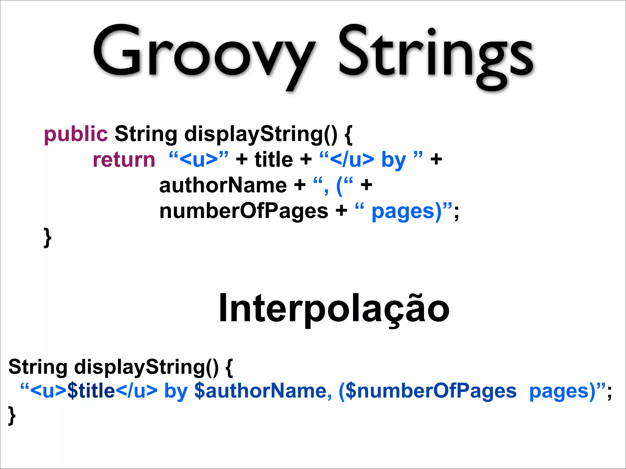 Groovy Strings
   public String displayString() {
       return “<u>” + title + “</u> by ” +
               authorName + “, (“ +
               numberOfPages + “ pages)”;
   }


                   Interpolação
String displayString() {
  “<u>$title</u> by $authorName, ($numberOfPages pages)”;
}
 