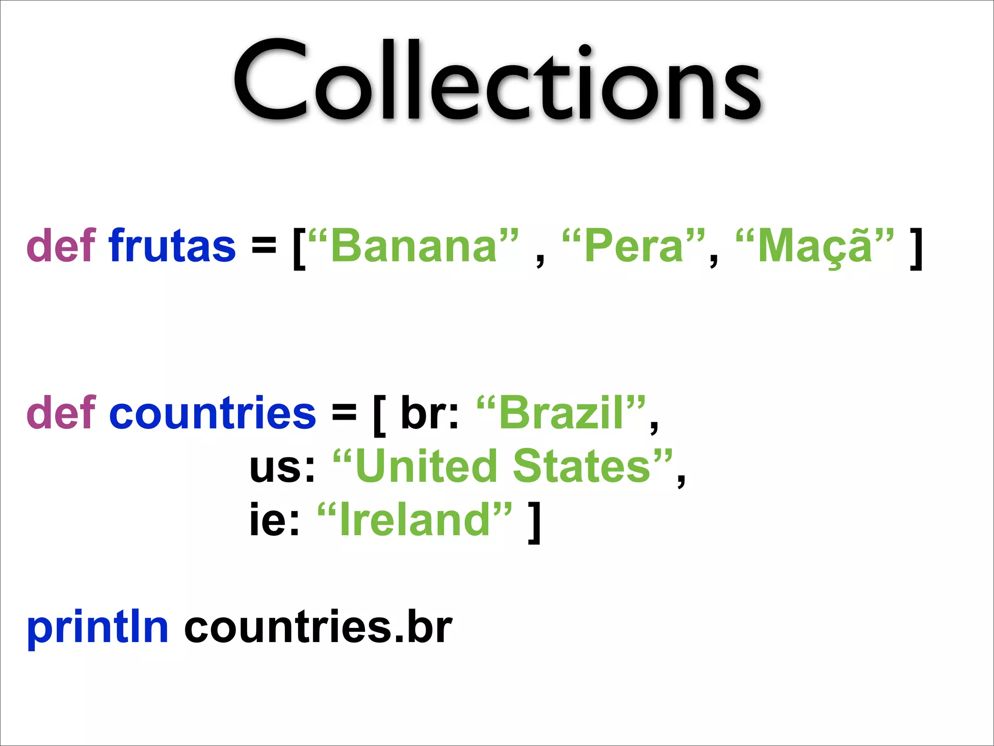 Collections
def frutas = [“Banana” , “Pera”, “Maçã” ]


def countries = [ br: “Brazil”,
          us: “United States”,
          ie: “Ireland” ]

println countries.br
 