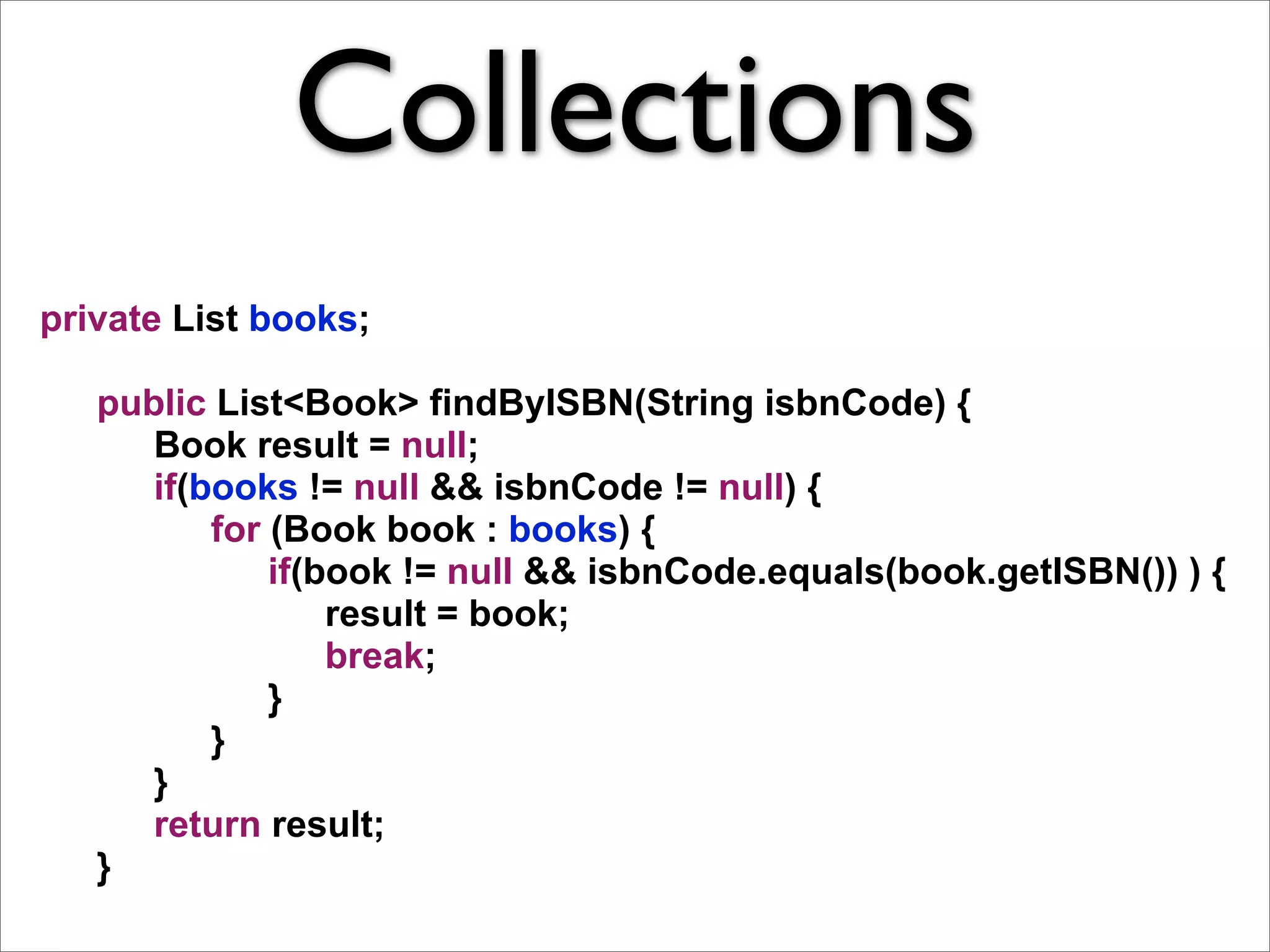 Collections
private List books;

   public List<Book> findByISBN(String isbnCode) {
      Book result = null;
      if(books != null && isbnCode != null) {
          for (Book book : books) {
              if(book != null && isbnCode.equals(book.getISBN()) ) {
                  result = book;
                  break;
              }
          }
      }
      return result;
   }
 