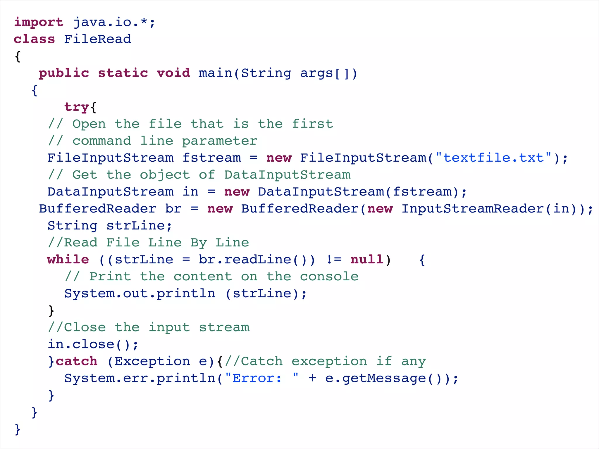 import java.io.*;
class FileRead 
{
   public static void main(String args[])
  {
      try{
    // Open the file that is the first 
    // command line parameter
    FileInputStream fstream = new FileInputStream("textfile.txt");
    // Get the object of DataInputStream
    DataInputStream in = new DataInputStream(fstream);
   BufferedReader br = new BufferedReader(new InputStreamReader(in));
    String strLine;
    //Read File Line By Line
    while ((strLine = br.readLine()) != null)   {
      // Print the content on the console
      System.out.println (strLine);
    }
    //Close the input stream
    in.close();
    }catch (Exception e){//Catch exception if any
      System.err.println("Error: " + e.getMessage());
    }
  }
}
 