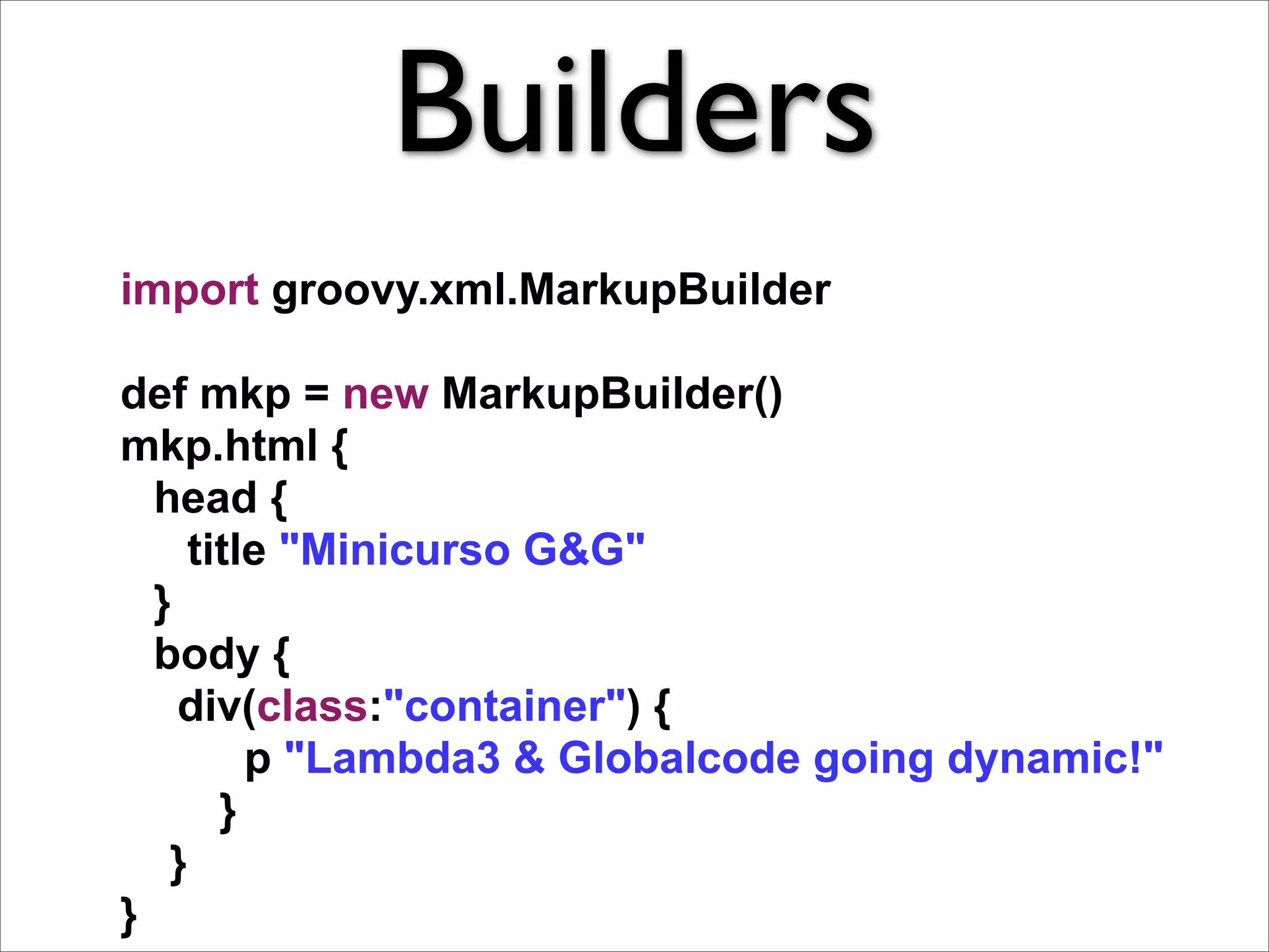 Builders
import groovy.xml.MarkupBuilder

def mkp = new MarkupBuilder()
mkp.html {
  head {
    title "Minicurso G&G"
  }
  body {
    div(class:"container") {
        p "Lambda3 & Globalcode going dynamic!"
      }
   }
}
 