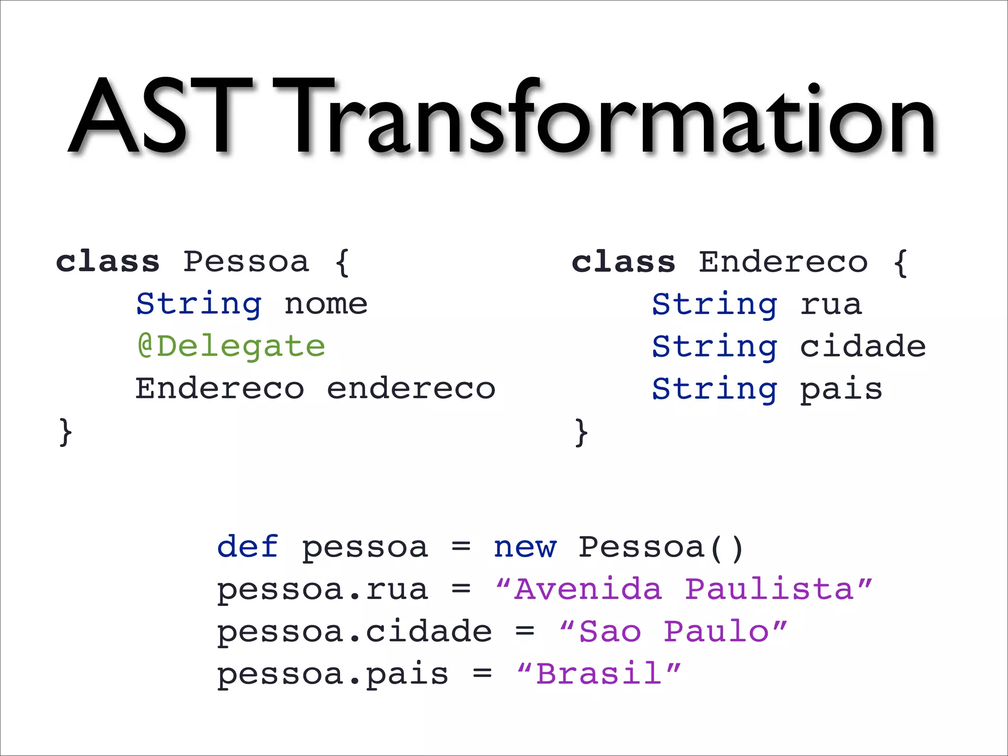 AST Transformation
class Pessoa {          class Endereco {
    String nome             String rua
    @Delegate               String cidade
    Endereco endereco       String pais
}                       }


       def pessoa = new Pessoa()
       pessoa.rua = “Avenida Paulista”
       pessoa.cidade = “Sao Paulo”
       pessoa.pais = “Brasil”
 
