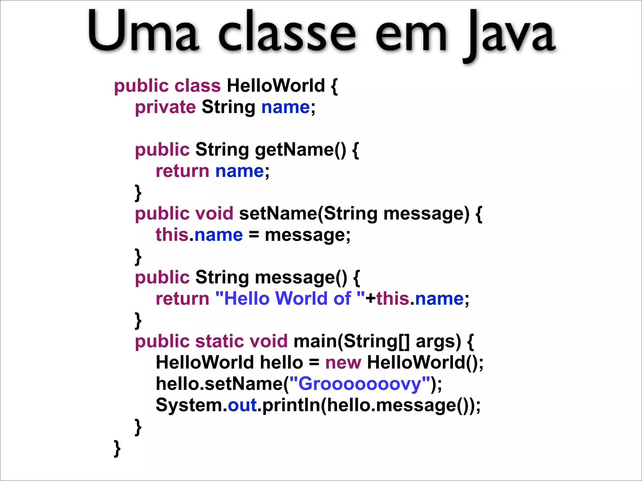Uma classe em Java
 public class HelloWorld {
   private String name;

     public String getName() {
       return name;
     }
     public void setName(String message) {
       this.name = message;
     }
     public String message() {
       return "Hello World of "+this.name;
     }
     public static void main(String[] args) {
       HelloWorld hello = new HelloWorld();
       hello.setName("Grooooooovy");
       System.out.println(hello.message());
     }
 }
 