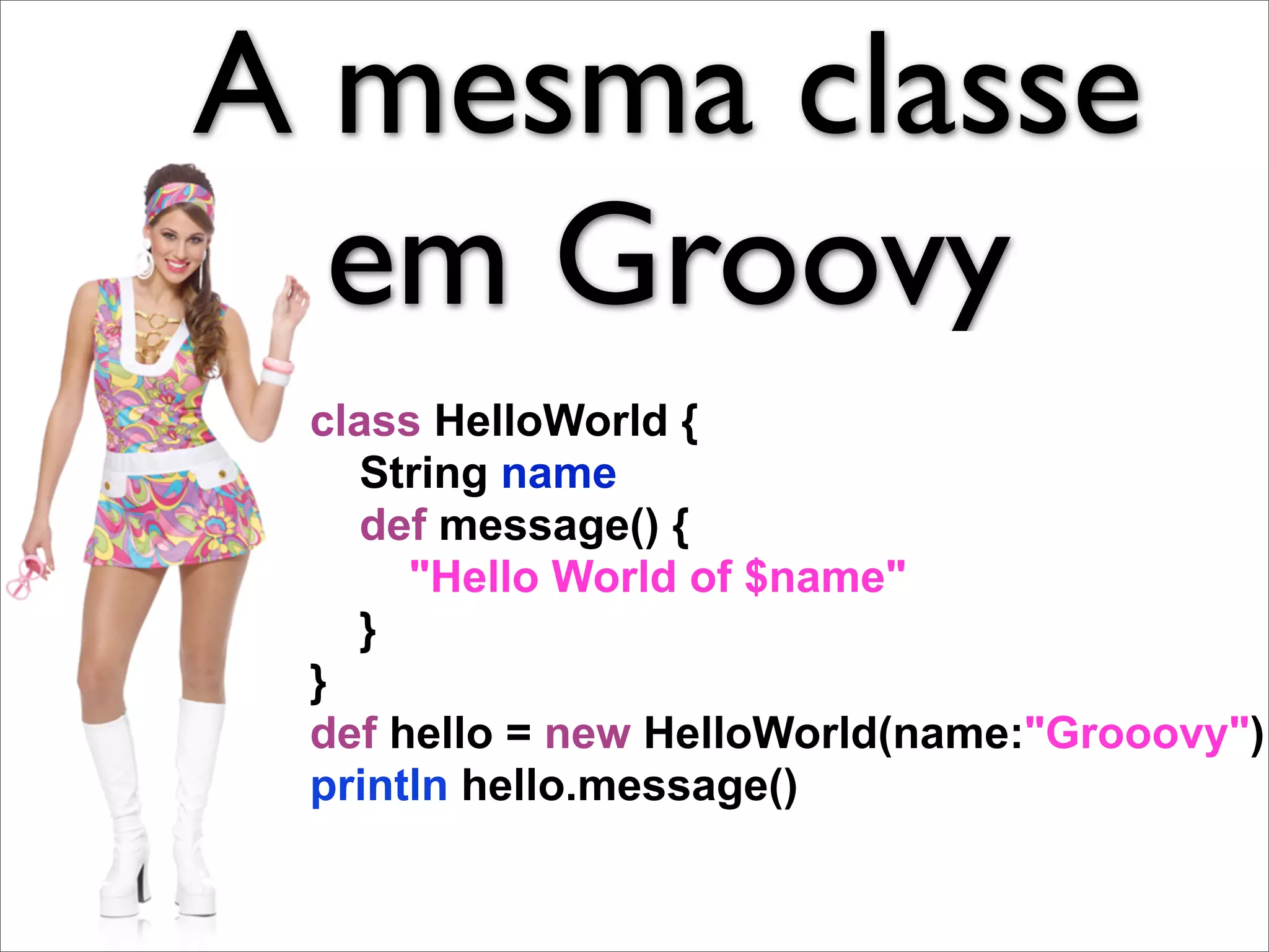 A mesma classe
  em Groovy
 class HelloWorld {
   String name
   def message() {
      "Hello World of $name"
   }
 }
 def hello = new HelloWorld(name:"Grooovy")
 println hello.message()
 