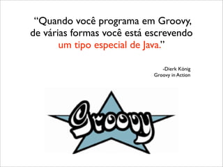 “Quando você programa em Groovy,
de várias formas você está escrevendo
       um tipo especial de Java.”

                               -Dierk König
                            Groovy in Action
 