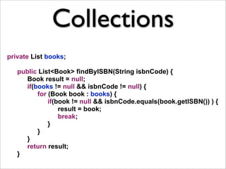 Collections
private List books;

   public List<Book> findByISBN(String isbnCode) {
      Book result = null;
      if(books != null && isbnCode != null) {
          for (Book book : books) {
              if(book != null && isbnCode.equals(book.getISBN()) ) {
                  result = book;
                  break;
              }
          }
      }
      return result;
   }
 
