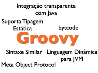 Integração transparente
             com Java
Suporta Tipagem
    Estática          bytcode

     Groovy
 Sintaxe Similar Linguagem Dinâmica
                      para JVM
Meta Object Protocol
 