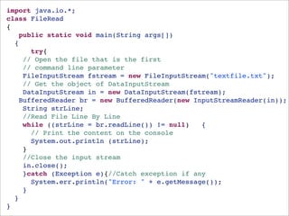 import java.io.*;
class FileRead 
{
   public static void main(String args[])
  {
      try{
    // Open the file that is the first 
    // command line parameter
    FileInputStream fstream = new FileInputStream("textfile.txt");
    // Get the object of DataInputStream
    DataInputStream in = new DataInputStream(fstream);
   BufferedReader br = new BufferedReader(new InputStreamReader(in));
    String strLine;
    //Read File Line By Line
    while ((strLine = br.readLine()) != null)   {
      // Print the content on the console
      System.out.println (strLine);
    }
    //Close the input stream
    in.close();
    }catch (Exception e){//Catch exception if any
      System.err.println("Error: " + e.getMessage());
    }
  }
}
 