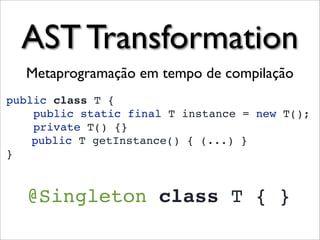AST Transformation
  Metaprogramação em tempo de compilação
public class T {
    public static final T instance = new T();
    private T() {}
    public T getInstance() { (...) }
}


   @Singleton class T { }
 