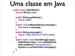 Uma classe em Java
 public class HelloWorld {
   private String name;

     public String getName() {
       return name;
     }
     public void setName(String message) {
       this.name = message;
     }
     public String message() {
       return "Hello World of "+this.name;
     }
     public static void main(String[] args) {
       HelloWorld hello = new HelloWorld();
       hello.setName("Grooooooovy");
       System.out.println(hello.message());
     }
 }
 