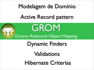Modelagem de Domínio
  Active Record pattern

        GROM
Groovy Relational Object Mapping
      Dynamic Finders
         Validations
    Hibernate Criterias
 