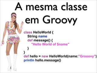 A mesma classe
  em Groovy
 class HelloWorld {
   String name
   def message() {
      "Hello World of $name"
   }
 }
 def hello = new HelloWorld(name:"Grooovy")
 println hello.message()
 
