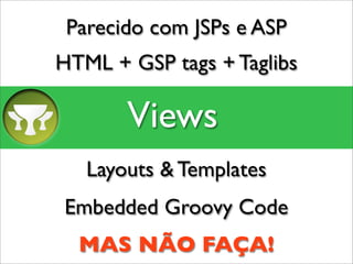 Parecido com JSPs e ASP
HTML + GSP tags + Taglibs

       Views
   Layouts & Templates
Embedded Groovy Code
  MAS NÃO FAÇA!
 