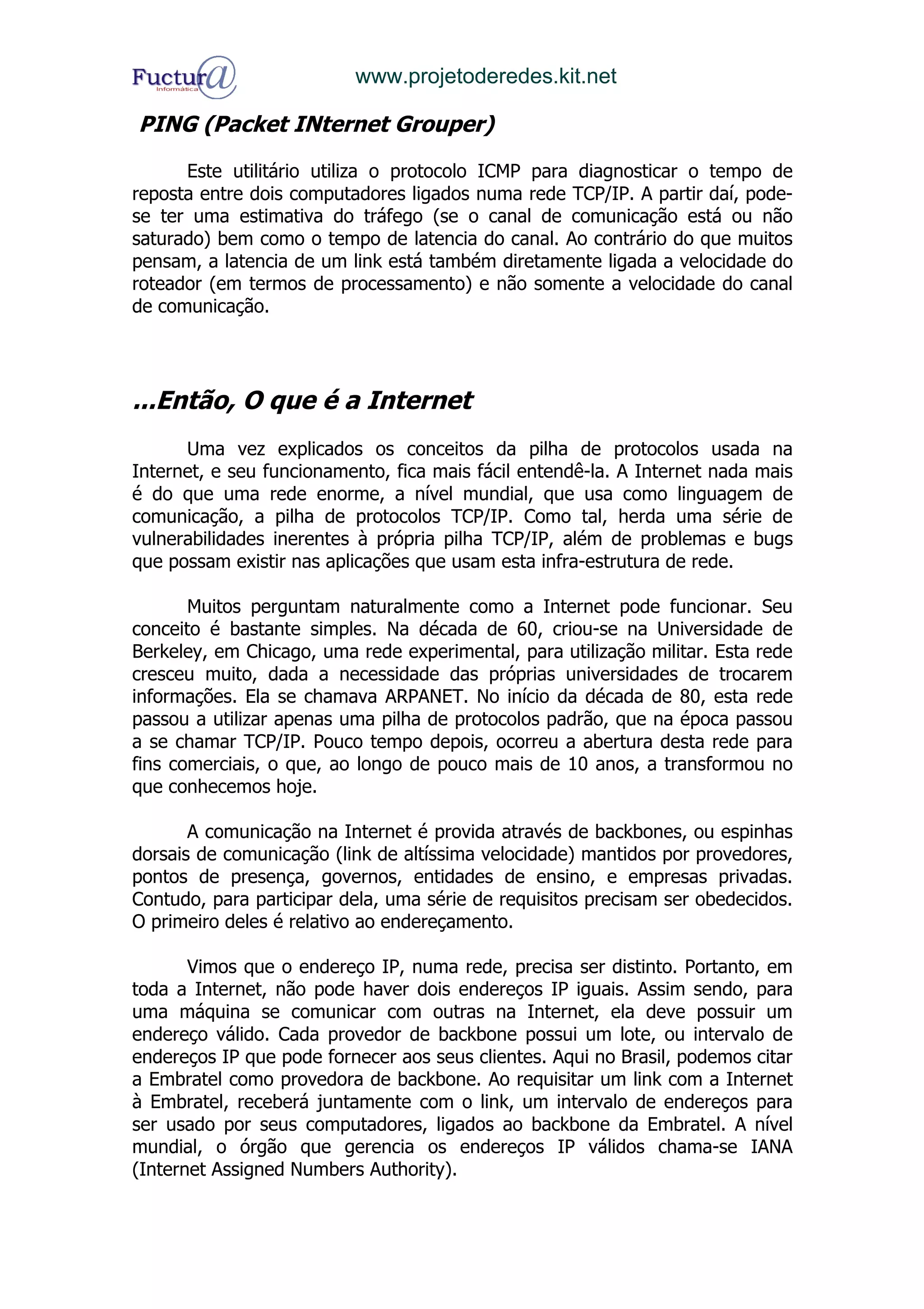 www.projetoderedes.kit.net

PING (Packet INternet Grouper)

      Este utilitário utiliza o protocolo ICMP para diagnosticar o tempo de
reposta entre dois computadores ligados numa rede TCP/IP. A partir daí, pode-
se ter uma estimativa do tráfego (se o canal de comunicação está ou não
saturado) bem como o tempo de latencia do canal. Ao contrário do que muitos
pensam, a latencia de um link está também diretamente ligada a velocidade do
roteador (em termos de processamento) e não somente a velocidade do canal
de comunicação.




...Então, O que é a Internet
      Uma vez explicados os conceitos da pilha de protocolos usada na
Internet, e seu funcionamento, fica mais fácil entendê-la. A Internet nada mais
é do que uma rede enorme, a nível mundial, que usa como linguagem de
comunicação, a pilha de protocolos TCP/IP. Como tal, herda uma série de
vulnerabilidades inerentes à própria pilha TCP/IP, além de problemas e bugs
que possam existir nas aplicações que usam esta infra-estrutura de rede.

       Muitos perguntam naturalmente como a Internet pode funcionar. Seu
conceito é bastante simples. Na década de 60, criou-se na Universidade de
Berkeley, em Chicago, uma rede experimental, para utilização militar. Esta rede
cresceu muito, dada a necessidade das próprias universidades de trocarem
informações. Ela se chamava ARPANET. No início da década de 80, esta rede
passou a utilizar apenas uma pilha de protocolos padrão, que na época passou
a se chamar TCP/IP. Pouco tempo depois, ocorreu a abertura desta rede para
fins comerciais, o que, ao longo de pouco mais de 10 anos, a transformou no
que conhecemos hoje.

       A comunicação na Internet é provida através de backbones, ou espinhas
dorsais de comunicação (link de altíssima velocidade) mantidos por provedores,
pontos de presença, governos, entidades de ensino, e empresas privadas.
Contudo, para participar dela, uma série de requisitos precisam ser obedecidos.
O primeiro deles é relativo ao endereçamento.

       Vimos que o endereço IP, numa rede, precisa ser distinto. Portanto, em
toda a Internet, não pode haver dois endereços IP iguais. Assim sendo, para
uma máquina se comunicar com outras na Internet, ela deve possuir um
endereço válido. Cada provedor de backbone possui um lote, ou intervalo de
endereços IP que pode fornecer aos seus clientes. Aqui no Brasil, podemos citar
a Embratel como provedora de backbone. Ao requisitar um link com a Internet
à Embratel, receberá juntamente com o link, um intervalo de endereços para
ser usado por seus computadores, ligados ao backbone da Embratel. A nível
mundial, o órgão que gerencia os endereços IP válidos chama-se IANA
(Internet Assigned Numbers Authority).
 
