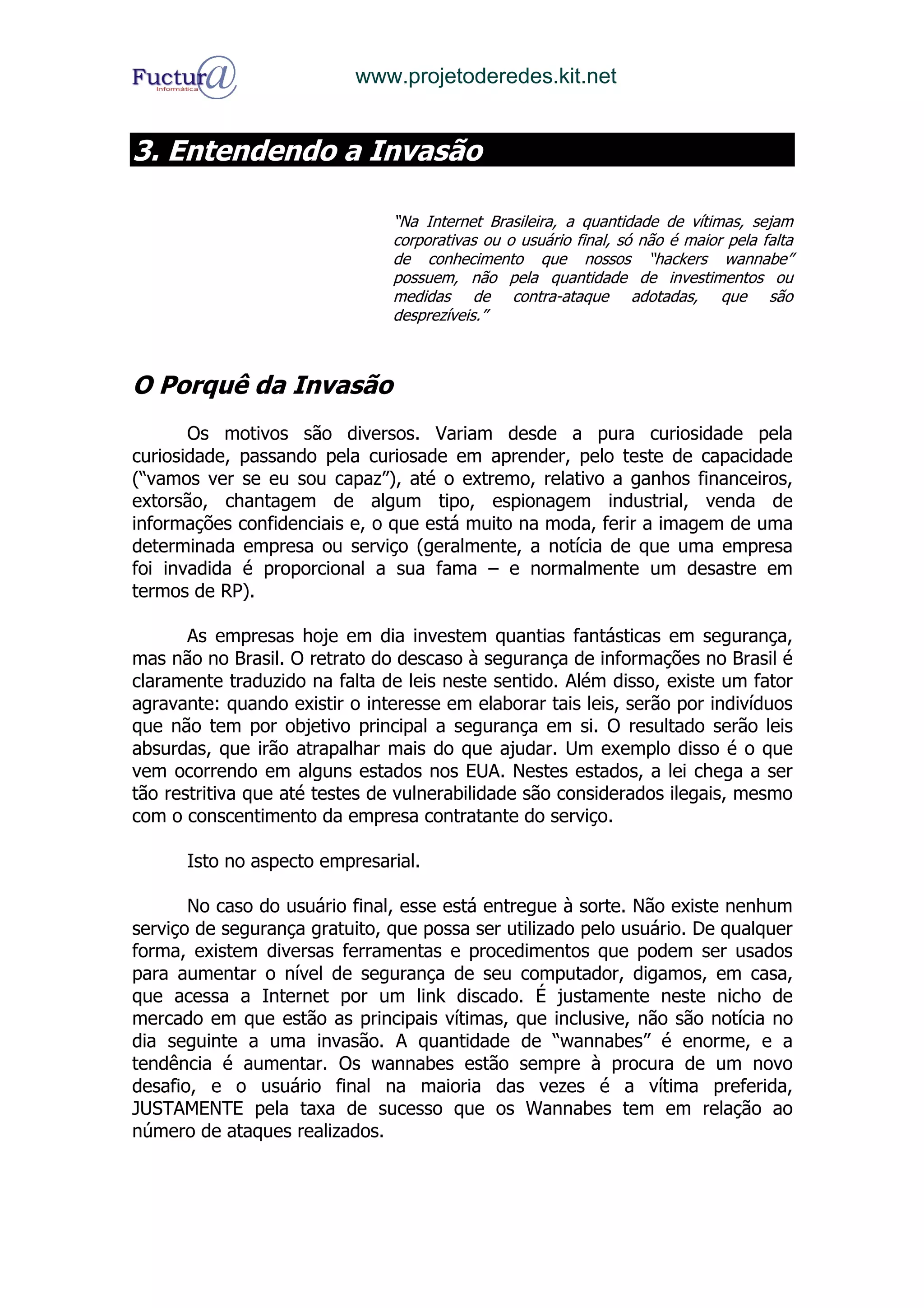 www.projetoderedes.kit.net


3. Entendendo a Invasão

                               “Na Internet Brasileira, a quantidade de vítimas, sejam
                               corporativas ou o usuário final, só não é maior pela falta
                               de conhecimento que nossos “hackers wannabe”
                               possuem, não pela quantidade de investimentos ou
                               medidas de contra-ataque adotadas, que são
                               desprezíveis.”



O Porquê da Invasão
       Os motivos são diversos. Variam desde a pura curiosidade pela
curiosidade, passando pela curiosade em aprender, pelo teste de capacidade
(“vamos ver se eu sou capaz”), até o extremo, relativo a ganhos financeiros,
extorsão, chantagem de algum tipo, espionagem industrial, venda de
informações confidenciais e, o que está muito na moda, ferir a imagem de uma
determinada empresa ou serviço (geralmente, a notícia de que uma empresa
foi invadida é proporcional a sua fama – e normalmente um desastre em
termos de RP).

       As empresas hoje em dia investem quantias fantásticas em segurança,
mas não no Brasil. O retrato do descaso à segurança de informações no Brasil é
claramente traduzido na falta de leis neste sentido. Além disso, existe um fator
agravante: quando existir o interesse em elaborar tais leis, serão por indivíduos
que não tem por objetivo principal a segurança em si. O resultado serão leis
absurdas, que irão atrapalhar mais do que ajudar. Um exemplo disso é o que
vem ocorrendo em alguns estados nos EUA. Nestes estados, a lei chega a ser
tão restritiva que até testes de vulnerabilidade são considerados ilegais, mesmo
com o conscentimento da empresa contratante do serviço.

      Isto no aspecto empresarial.

       No caso do usuário final, esse está entregue à sorte. Não existe nenhum
serviço de segurança gratuito, que possa ser utilizado pelo usuário. De qualquer
forma, existem diversas ferramentas e procedimentos que podem ser usados
para aumentar o nível de segurança de seu computador, digamos, em casa,
que acessa a Internet por um link discado. É justamente neste nicho de
mercado em que estão as principais vítimas, que inclusive, não são notícia no
dia seguinte a uma invasão. A quantidade de “wannabes” é enorme, e a
tendência é aumentar. Os wannabes estão sempre à procura de um novo
desafio, e o usuário final na maioria das vezes é a vítima preferida,
JUSTAMENTE pela taxa de sucesso que os Wannabes tem em relação ao
número de ataques realizados.
 
