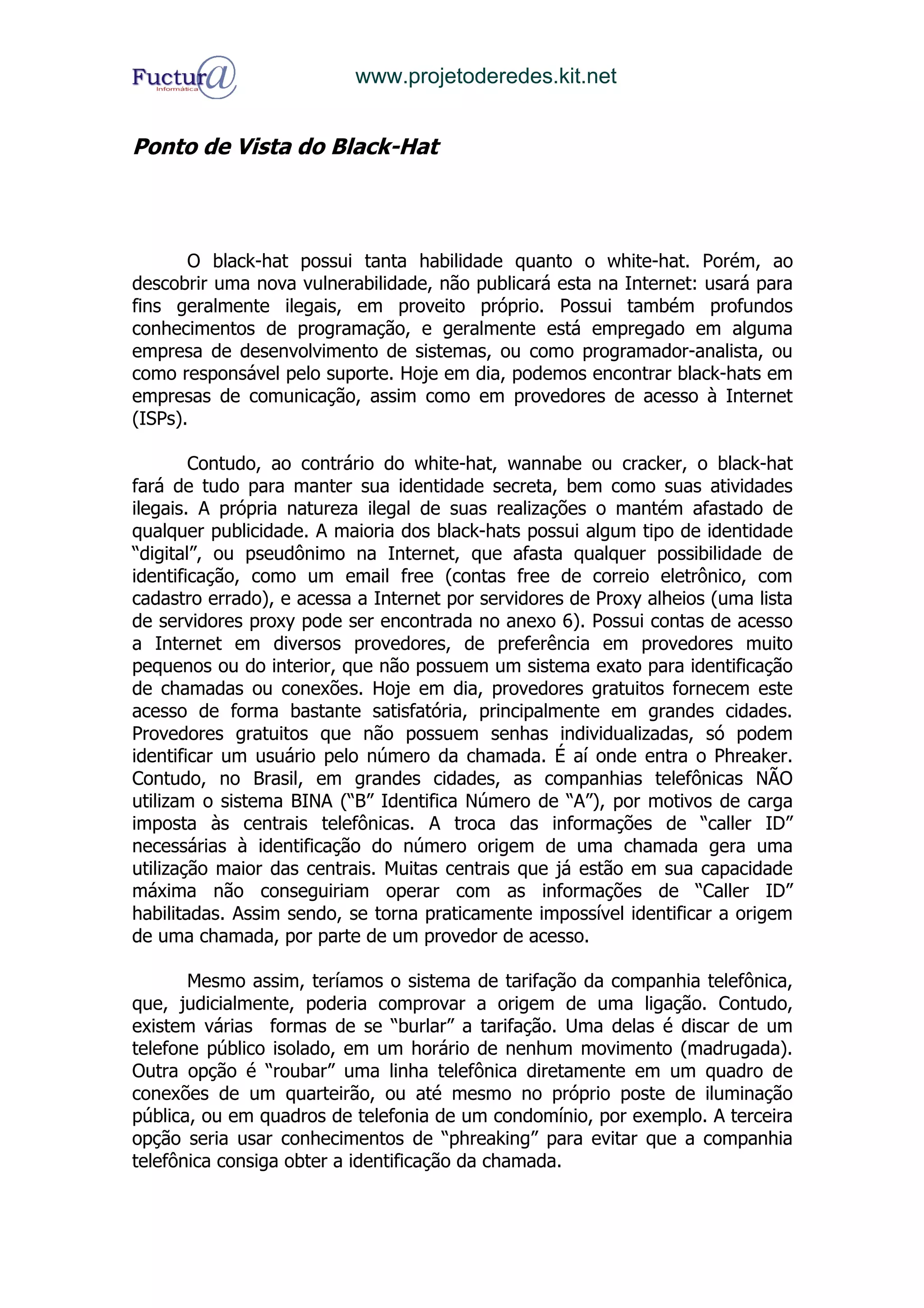www.projetoderedes.kit.net


Ponto de Vista do Black-Hat



       O black-hat possui tanta habilidade quanto o white-hat. Porém, ao
descobrir uma nova vulnerabilidade, não publicará esta na Internet: usará para
fins geralmente ilegais, em proveito próprio. Possui também profundos
conhecimentos de programação, e geralmente está empregado em alguma
empresa de desenvolvimento de sistemas, ou como programador-analista, ou
como responsável pelo suporte. Hoje em dia, podemos encontrar black-hats em
empresas de comunicação, assim como em provedores de acesso à Internet
(ISPs).

        Contudo, ao contrário do white-hat, wannabe ou cracker, o black-hat
fará de tudo para manter sua identidade secreta, bem como suas atividades
ilegais. A própria natureza ilegal de suas realizações o mantém afastado de
qualquer publicidade. A maioria dos black-hats possui algum tipo de identidade
“digital”, ou pseudônimo na Internet, que afasta qualquer possibilidade de
identificação, como um email free (contas free de correio eletrônico, com
cadastro errado), e acessa a Internet por servidores de Proxy alheios (uma lista
de servidores proxy pode ser encontrada no anexo 6). Possui contas de acesso
a Internet em diversos provedores, de preferência em provedores muito
pequenos ou do interior, que não possuem um sistema exato para identificação
de chamadas ou conexões. Hoje em dia, provedores gratuitos fornecem este
acesso de forma bastante satisfatória, principalmente em grandes cidades.
Provedores gratuitos que não possuem senhas individualizadas, só podem
identificar um usuário pelo número da chamada. É aí onde entra o Phreaker.
Contudo, no Brasil, em grandes cidades, as companhias telefônicas NÃO
utilizam o sistema BINA (“B” Identifica Número de “A”), por motivos de carga
imposta às centrais telefônicas. A troca das informações de “caller ID”
necessárias à identificação do número origem de uma chamada gera uma
utilização maior das centrais. Muitas centrais que já estão em sua capacidade
máxima não conseguiriam operar com as informações de “Caller ID”
habilitadas. Assim sendo, se torna praticamente impossível identificar a origem
de uma chamada, por parte de um provedor de acesso.

       Mesmo assim, teríamos o sistema de tarifação da companhia telefônica,
que, judicialmente, poderia comprovar a origem de uma ligação. Contudo,
existem várias formas de se “burlar” a tarifação. Uma delas é discar de um
telefone público isolado, em um horário de nenhum movimento (madrugada).
Outra opção é “roubar” uma linha telefônica diretamente em um quadro de
conexões de um quarteirão, ou até mesmo no próprio poste de iluminação
pública, ou em quadros de telefonia de um condomínio, por exemplo. A terceira
opção seria usar conhecimentos de “phreaking” para evitar que a companhia
telefônica consiga obter a identificação da chamada.
 