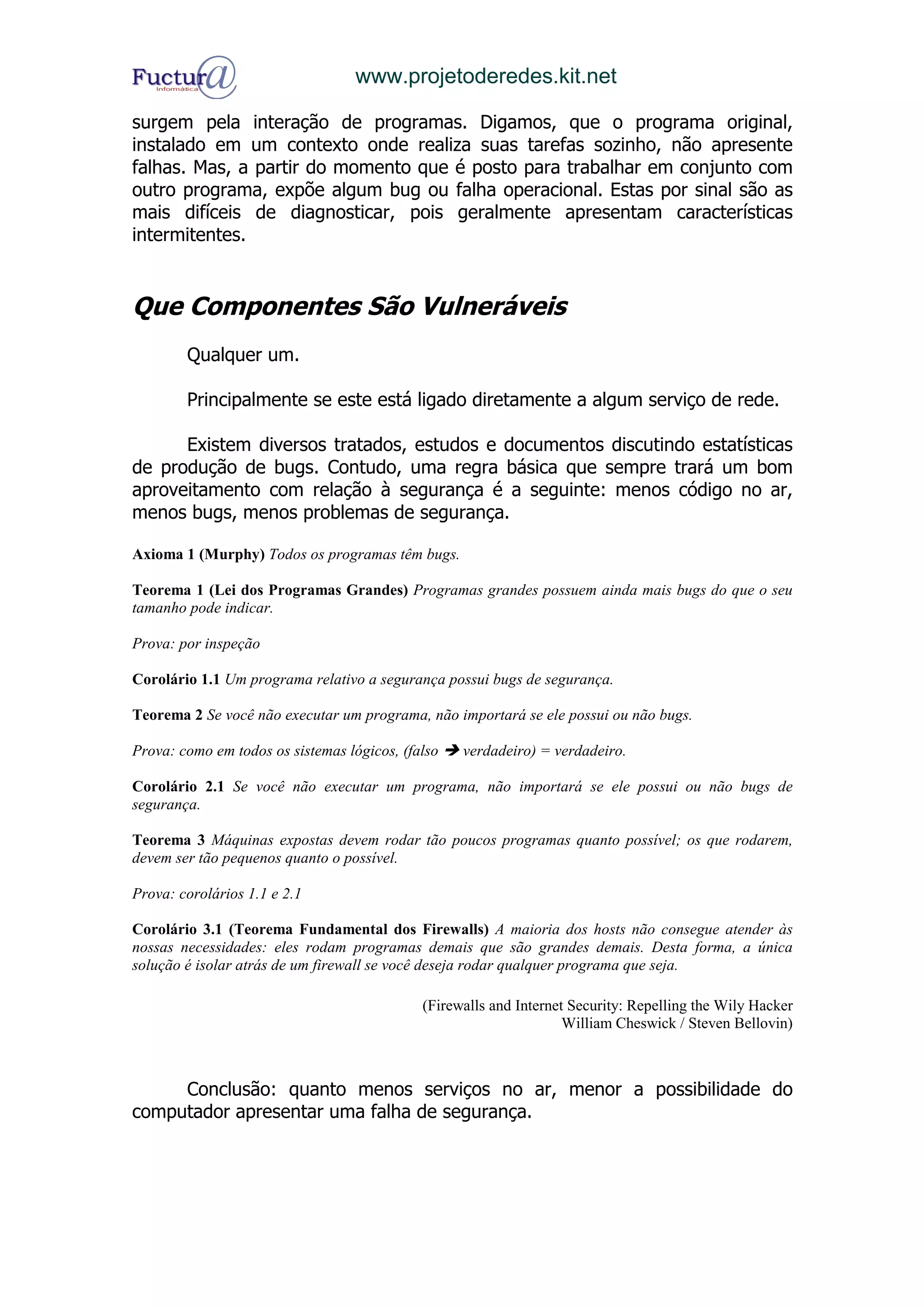 www.projetoderedes.kit.net

surgem pela interação de programas. Digamos, que o programa original,
instalado em um contexto onde realiza suas tarefas sozinho, não apresente
falhas. Mas, a partir do momento que é posto para trabalhar em conjunto com
outro programa, expõe algum bug ou falha operacional. Estas por sinal são as
mais difíceis de diagnosticar, pois geralmente apresentam características
intermitentes.


Que Componentes São Vulneráveis
        Qualquer um.

        Principalmente se este está ligado diretamente a algum serviço de rede.

      Existem diversos tratados, estudos e documentos discutindo estatísticas
de produção de bugs. Contudo, uma regra básica que sempre trará um bom
aproveitamento com relação à segurança é a seguinte: menos código no ar,
menos bugs, menos problemas de segurança.

Axioma 1 (Murphy) Todos os programas têm bugs.

Teorema 1 (Lei dos Programas Grandes) Programas grandes possuem ainda mais bugs do que o seu
tamanho pode indicar.

Prova: por inspeção

Corolário 1.1 Um programa relativo a segurança possui bugs de segurança.

Teorema 2 Se você não executar um programa, não importará se ele possui ou não bugs.

Prova: como em todos os sistemas lógicos, (falso   verdadeiro) = verdadeiro.

Corolário 2.1 Se você não executar um programa, não importará se ele possui ou não bugs de
segurança.

Teorema 3 Máquinas expostas devem rodar tão poucos programas quanto possível; os que rodarem,
devem ser tão pequenos quanto o possível.

Prova: corolários 1.1 e 2.1

Corolário 3.1 (Teorema Fundamental dos Firewalls) A maioria dos hosts não consegue atender às
nossas necessidades: eles rodam programas demais que são grandes demais. Desta forma, a única
solução é isolar atrás de um firewall se você deseja rodar qualquer programa que seja.

                                             (Firewalls and Internet Security: Repelling the Wily Hacker
                                                                    William Cheswick / Steven Bellovin)



     Conclusão: quanto menos serviços no ar, menor a possibilidade do
computador apresentar uma falha de segurança.
 