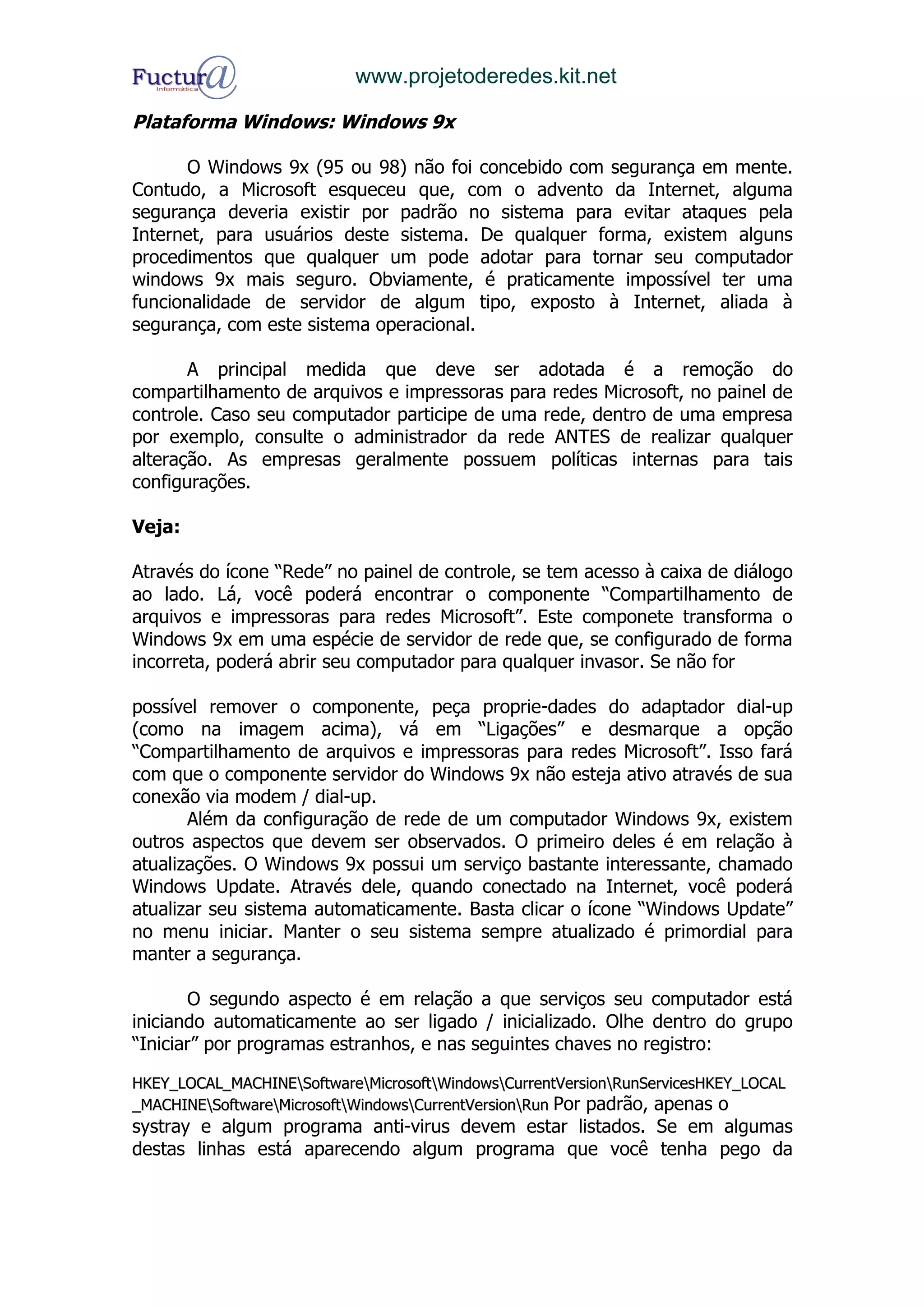 www.projetoderedes.kit.net

Plataforma Windows: Windows 9x

       O Windows 9x (95 ou 98) não foi concebido com segurança em mente.
Contudo, a Microsoft esqueceu que, com o advento da Internet, alguma
segurança deveria existir por padrão no sistema para evitar ataques pela
Internet, para usuários deste sistema. De qualquer forma, existem alguns
procedimentos que qualquer um pode adotar para tornar seu computador
windows 9x mais seguro. Obviamente, é praticamente impossível ter uma
funcionalidade de servidor de algum tipo, exposto à Internet, aliada à
segurança, com este sistema operacional.

       A principal medida que deve ser adotada é a remoção do
compartilhamento de arquivos e impressoras para redes Microsoft, no painel de
controle. Caso seu computador participe de uma rede, dentro de uma empresa
por exemplo, consulte o administrador da rede ANTES de realizar qualquer
alteração. As empresas geralmente possuem políticas internas para tais
configurações.

Veja:

Através do ícone “Rede” no painel de controle, se tem acesso à caixa de diálogo
ao lado. Lá, você poderá encontrar o componente “Compartilhamento de
arquivos e impressoras para redes Microsoft”. Este componete transforma o
Windows 9x em uma espécie de servidor de rede que, se configurado de forma
incorreta, poderá abrir seu computador para qualquer invasor. Se não for

possível remover o componente, peça proprie-dades do adaptador dial-up
(como na imagem acima), vá em “Ligações” e desmarque a opção
“Compartilhamento de arquivos e impressoras para redes Microsoft”. Isso fará
com que o componente servidor do Windows 9x não esteja ativo através de sua
conexão via modem / dial-up.
       Além da configuração de rede de um computador Windows 9x, existem
outros aspectos que devem ser observados. O primeiro deles é em relação à
atualizações. O Windows 9x possui um serviço bastante interessante, chamado
Windows Update. Através dele, quando conectado na Internet, você poderá
atualizar seu sistema automaticamente. Basta clicar o ícone “Windows Update”
no menu iniciar. Manter o seu sistema sempre atualizado é primordial para
manter a segurança.

       O segundo aspecto é em relação a que serviços seu computador está
iniciando automaticamente ao ser ligado / inicializado. Olhe dentro do grupo
“Iniciar” por programas estranhos, e nas seguintes chaves no registro:

HKEY_LOCAL_MACHINESoftwareMicrosoftWindowsCurrentVersionRunServicesHKEY_LOCAL
_MACHINESoftwareMicrosoftWindowsCurrentVersionRun Por padrão, apenas o
systray e algum programa anti-virus devem estar listados. Se em algumas
destas linhas está aparecendo algum programa que você tenha pego da
 