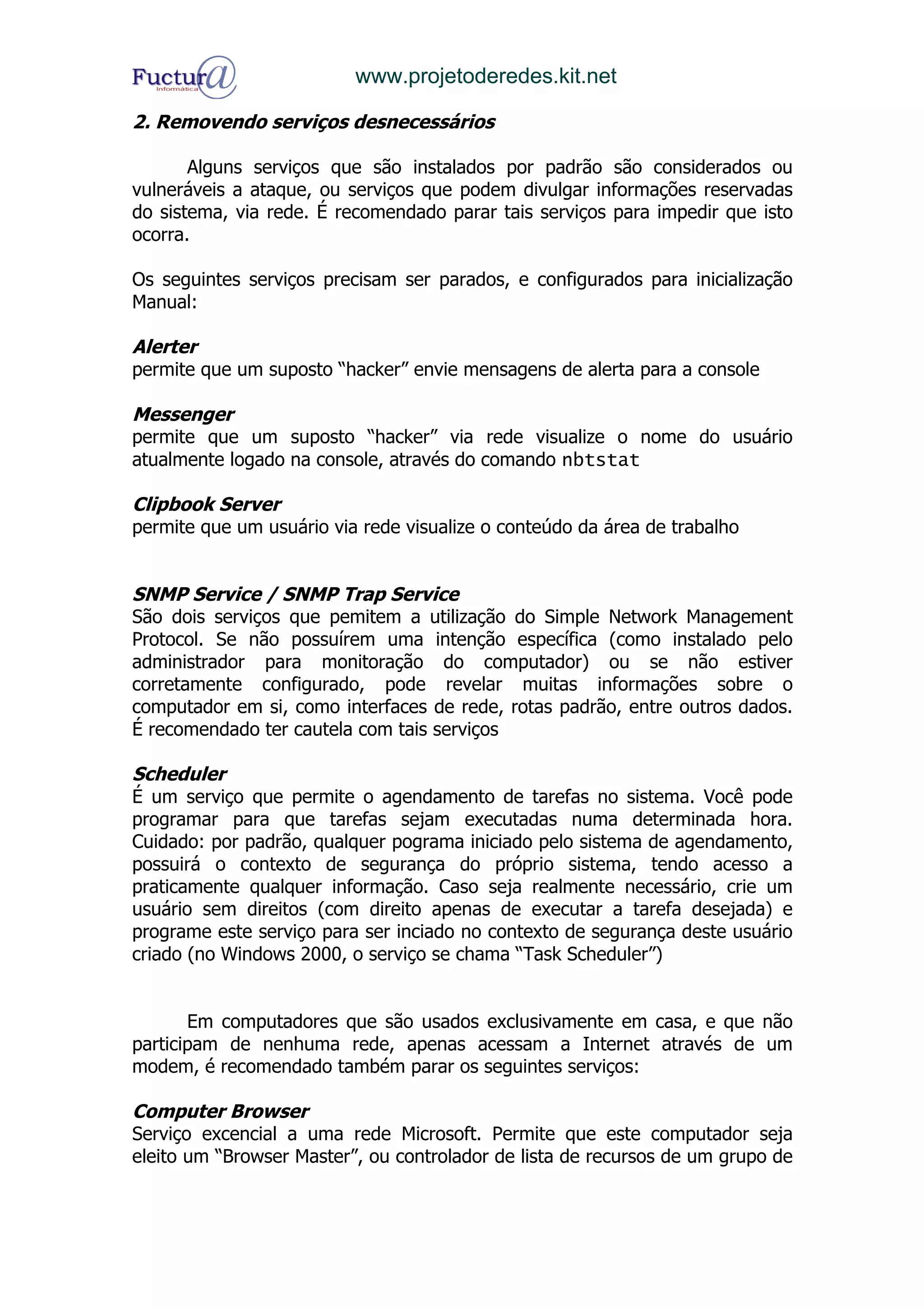 www.projetoderedes.kit.net

2. Removendo serviços desnecessários

       Alguns serviços que são instalados por padrão são considerados ou
vulneráveis a ataque, ou serviços que podem divulgar informações reservadas
do sistema, via rede. É recomendado parar tais serviços para impedir que isto
ocorra.

Os seguintes serviços precisam ser parados, e configurados para inicialização
Manual:

Alerter
permite que um suposto “hacker” envie mensagens de alerta para a console

Messenger
permite que um suposto “hacker” via rede visualize o nome do usuário
atualmente logado na console, através do comando nbtstat

Clipbook Server
permite que um usuário via rede visualize o conteúdo da área de trabalho


SNMP Service / SNMP Trap Service
São dois serviços que pemitem a utilização do Simple Network Management
Protocol. Se não possuírem uma intenção específica (como instalado pelo
administrador para monitoração do computador) ou se não estiver
corretamente configurado, pode revelar muitas informações sobre o
computador em si, como interfaces de rede, rotas padrão, entre outros dados.
É recomendado ter cautela com tais serviços

Scheduler
É um serviço que permite o agendamento de tarefas no sistema. Você pode
programar para que tarefas sejam executadas numa determinada hora.
Cuidado: por padrão, qualquer pograma iniciado pelo sistema de agendamento,
possuirá o contexto de segurança do próprio sistema, tendo acesso a
praticamente qualquer informação. Caso seja realmente necessário, crie um
usuário sem direitos (com direito apenas de executar a tarefa desejada) e
programe este serviço para ser inciado no contexto de segurança deste usuário
criado (no Windows 2000, o serviço se chama “Task Scheduler”)


       Em computadores que são usados exclusivamente em casa, e que não
participam de nenhuma rede, apenas acessam a Internet através de um
modem, é recomendado também parar os seguintes serviços:

Computer Browser
Serviço excencial a uma rede Microsoft. Permite que este computador seja
eleito um “Browser Master”, ou controlador de lista de recursos de um grupo de
 