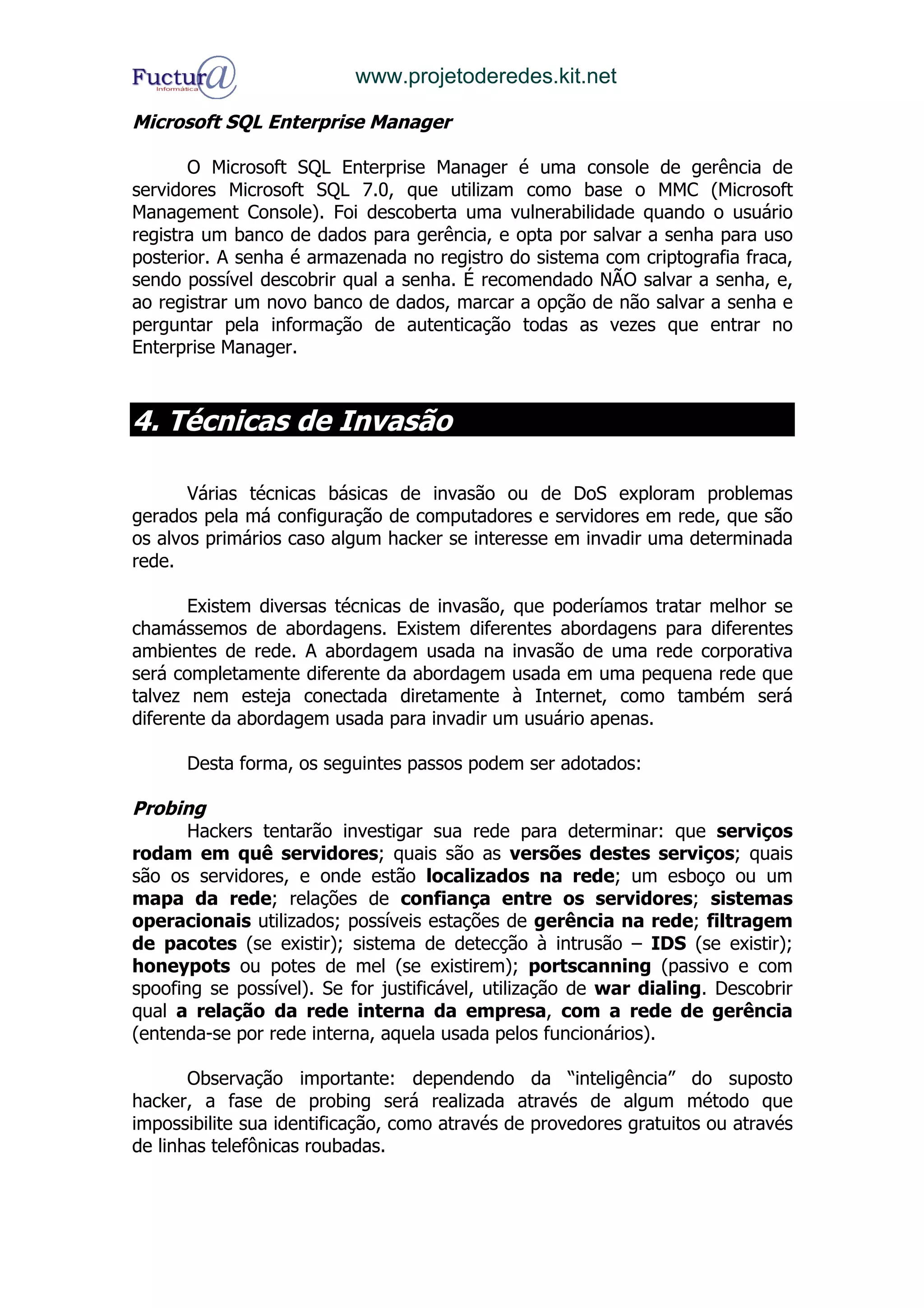 www.projetoderedes.kit.net

Microsoft SQL Enterprise Manager

       O Microsoft SQL Enterprise Manager é uma console de gerência de
servidores Microsoft SQL 7.0, que utilizam como base o MMC (Microsoft
Management Console). Foi descoberta uma vulnerabilidade quando o usuário
registra um banco de dados para gerência, e opta por salvar a senha para uso
posterior. A senha é armazenada no registro do sistema com criptografia fraca,
sendo possível descobrir qual a senha. É recomendado NÃO salvar a senha, e,
ao registrar um novo banco de dados, marcar a opção de não salvar a senha e
perguntar pela informação de autenticação todas as vezes que entrar no
Enterprise Manager.



4. Técnicas de Invasão

       Várias técnicas básicas de invasão ou de DoS exploram problemas
gerados pela má configuração de computadores e servidores em rede, que são
os alvos primários caso algum hacker se interesse em invadir uma determinada
rede.

       Existem diversas técnicas de invasão, que poderíamos tratar melhor se
chamássemos de abordagens. Existem diferentes abordagens para diferentes
ambientes de rede. A abordagem usada na invasão de uma rede corporativa
será completamente diferente da abordagem usada em uma pequena rede que
talvez nem esteja conectada diretamente à Internet, como também será
diferente da abordagem usada para invadir um usuário apenas.

      Desta forma, os seguintes passos podem ser adotados:

Probing
       Hackers tentarão investigar sua rede para determinar: que serviços
rodam em quê servidores; quais são as versões destes serviços; quais
são os servidores, e onde estão localizados na rede; um esboço ou um
mapa da rede; relações de confiança entre os servidores; sistemas
operacionais utilizados; possíveis estações de gerência na rede; filtragem
de pacotes (se existir); sistema de detecção à intrusão – IDS (se existir);
honeypots ou potes de mel (se existirem); portscanning (passivo e com
spoofing se possível). Se for justificável, utilização de war dialing. Descobrir
qual a relação da rede interna da empresa, com a rede de gerência
(entenda-se por rede interna, aquela usada pelos funcionários).

       Observação importante: dependendo da “inteligência” do suposto
hacker, a fase de probing será realizada através de algum método que
impossibilite sua identificação, como através de provedores gratuitos ou através
de linhas telefônicas roubadas.
 