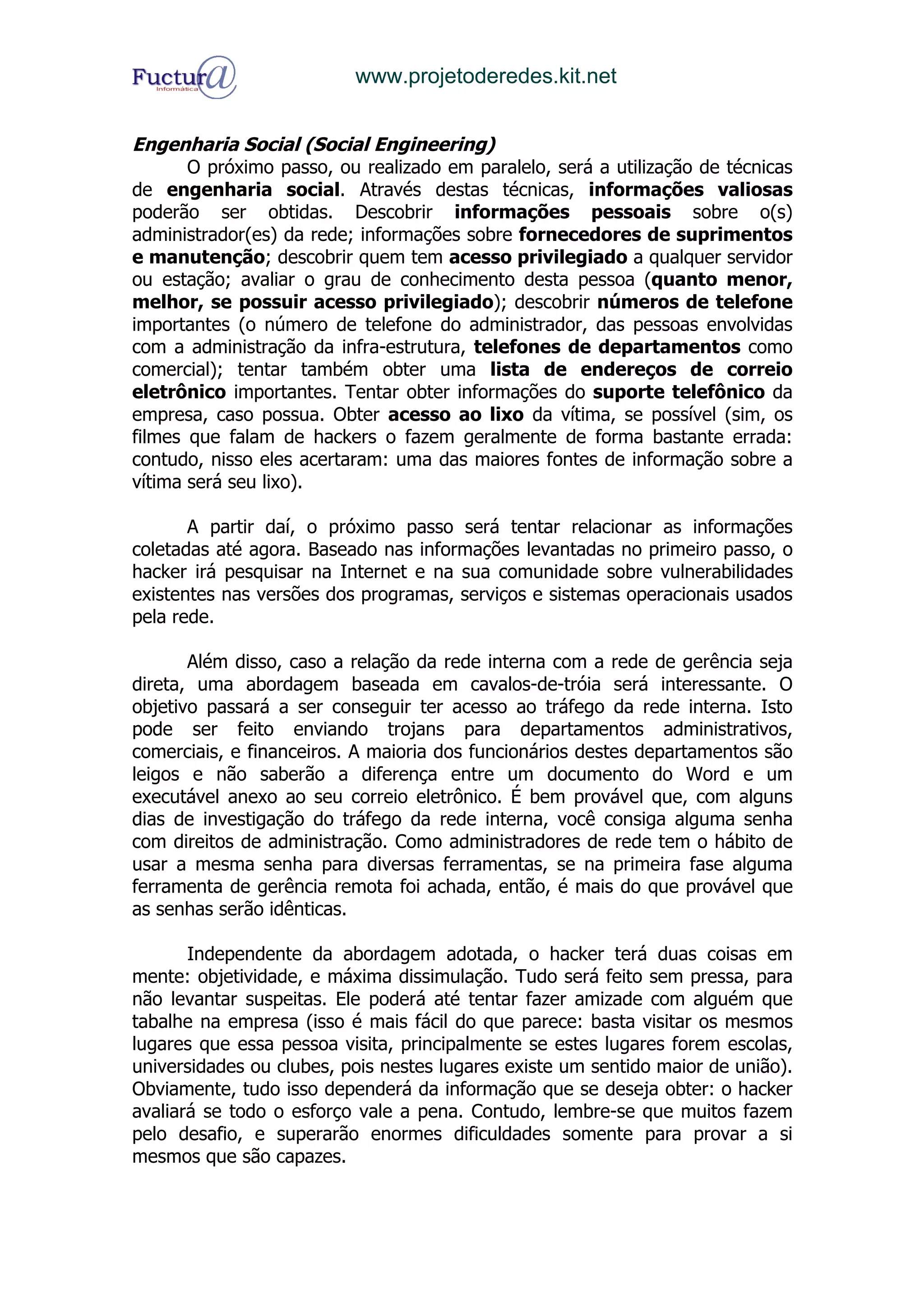 www.projetoderedes.kit.net


Engenharia Social (Social Engineering)
       O próximo passo, ou realizado em paralelo, será a utilização de técnicas
de engenharia social. Através destas técnicas, informações valiosas
poderão ser obtidas. Descobrir informações pessoais sobre o(s)
administrador(es) da rede; informações sobre fornecedores de suprimentos
e manutenção; descobrir quem tem acesso privilegiado a qualquer servidor
ou estação; avaliar o grau de conhecimento desta pessoa (quanto menor,
melhor, se possuir acesso privilegiado); descobrir números de telefone
importantes (o número de telefone do administrador, das pessoas envolvidas
com a administração da infra-estrutura, telefones de departamentos como
comercial); tentar também obter uma lista de endereços de correio
eletrônico importantes. Tentar obter informações do suporte telefônico da
empresa, caso possua. Obter acesso ao lixo da vítima, se possível (sim, os
filmes que falam de hackers o fazem geralmente de forma bastante errada:
contudo, nisso eles acertaram: uma das maiores fontes de informação sobre a
vítima será seu lixo).

       A partir daí, o próximo passo será tentar relacionar as informações
coletadas até agora. Baseado nas informações levantadas no primeiro passo, o
hacker irá pesquisar na Internet e na sua comunidade sobre vulnerabilidades
existentes nas versões dos programas, serviços e sistemas operacionais usados
pela rede.

       Além disso, caso a relação da rede interna com a rede de gerência seja
direta, uma abordagem baseada em cavalos-de-tróia será interessante. O
objetivo passará a ser conseguir ter acesso ao tráfego da rede interna. Isto
pode ser feito enviando trojans para departamentos administrativos,
comerciais, e financeiros. A maioria dos funcionários destes departamentos são
leigos e não saberão a diferença entre um documento do Word e um
executável anexo ao seu correio eletrônico. É bem provável que, com alguns
dias de investigação do tráfego da rede interna, você consiga alguma senha
com direitos de administração. Como administradores de rede tem o hábito de
usar a mesma senha para diversas ferramentas, se na primeira fase alguma
ferramenta de gerência remota foi achada, então, é mais do que provável que
as senhas serão idênticas.

       Independente da abordagem adotada, o hacker terá duas coisas em
mente: objetividade, e máxima dissimulação. Tudo será feito sem pressa, para
não levantar suspeitas. Ele poderá até tentar fazer amizade com alguém que
tabalhe na empresa (isso é mais fácil do que parece: basta visitar os mesmos
lugares que essa pessoa visita, principalmente se estes lugares forem escolas,
universidades ou clubes, pois nestes lugares existe um sentido maior de união).
Obviamente, tudo isso dependerá da informação que se deseja obter: o hacker
avaliará se todo o esforço vale a pena. Contudo, lembre-se que muitos fazem
pelo desafio, e superarão enormes dificuldades somente para provar a si
mesmos que são capazes.
 