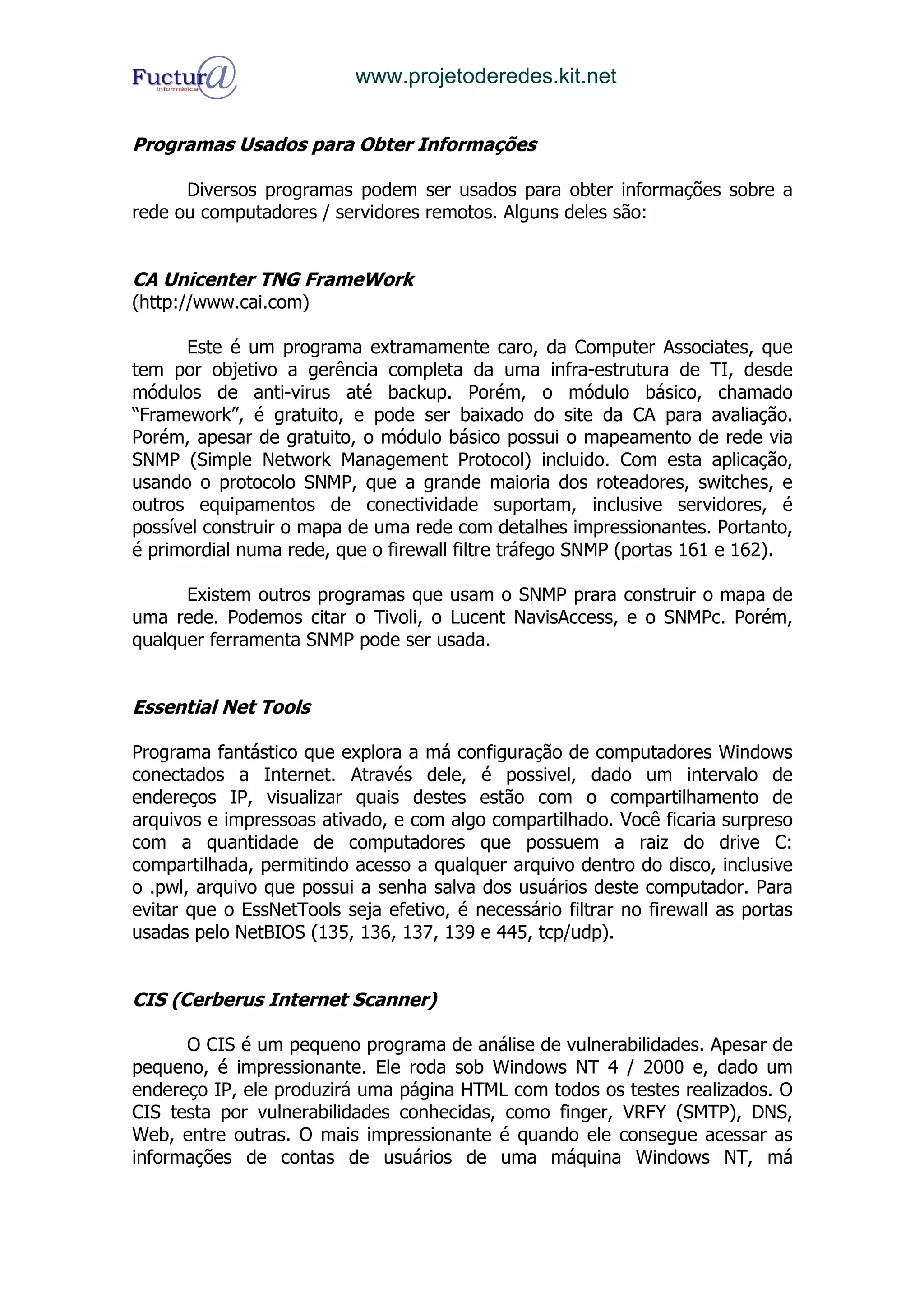 www.projetoderedes.kit.net


Programas Usados para Obter Informações

      Diversos programas podem ser usados para obter informações sobre a
rede ou computadores / servidores remotos. Alguns deles são:


CA Unicenter TNG FrameWork
(http://www.cai.com)

      Este é um programa extramamente caro, da Computer Associates, que
tem por objetivo a gerência completa da uma infra-estrutura de TI, desde
módulos de anti-virus até backup. Porém, o módulo básico, chamado
“Framework”, é gratuito, e pode ser baixado do site da CA para avaliação.
Porém, apesar de gratuito, o módulo básico possui o mapeamento de rede via
SNMP (Simple Network Management Protocol) incluido. Com esta aplicação,
usando o protocolo SNMP, que a grande maioria dos roteadores, switches, e
outros equipamentos de conectividade suportam, inclusive servidores, é
possível construir o mapa de uma rede com detalhes impressionantes. Portanto,
é primordial numa rede, que o firewall filtre tráfego SNMP (portas 161 e 162).

      Existem outros programas que usam o SNMP prara construir o mapa de
uma rede. Podemos citar o Tivoli, o Lucent NavisAccess, e o SNMPc. Porém,
qualquer ferramenta SNMP pode ser usada.


Essential Net Tools

Programa fantástico que explora a má configuração de computadores Windows
conectados a Internet. Através dele, é possivel, dado um intervalo de
endereços IP, visualizar quais destes estão com o compartilhamento de
arquivos e impressoas ativado, e com algo compartilhado. Você ficaria surpreso
com a quantidade de computadores que possuem a raiz do drive C:
compartilhada, permitindo acesso a qualquer arquivo dentro do disco, inclusive
o .pwl, arquivo que possui a senha salva dos usuários deste computador. Para
evitar que o EssNetTools seja efetivo, é necessário filtrar no firewall as portas
usadas pelo NetBIOS (135, 136, 137, 139 e 445, tcp/udp).


CIS (Cerberus Internet Scanner)

      O CIS é um pequeno programa de análise de vulnerabilidades. Apesar de
pequeno, é impressionante. Ele roda sob Windows NT 4 / 2000 e, dado um
endereço IP, ele produzirá uma página HTML com todos os testes realizados. O
CIS testa por vulnerabilidades conhecidas, como finger, VRFY (SMTP), DNS,
Web, entre outras. O mais impressionante é quando ele consegue acessar as
informações de contas de usuários de uma máquina Windows NT, má
 