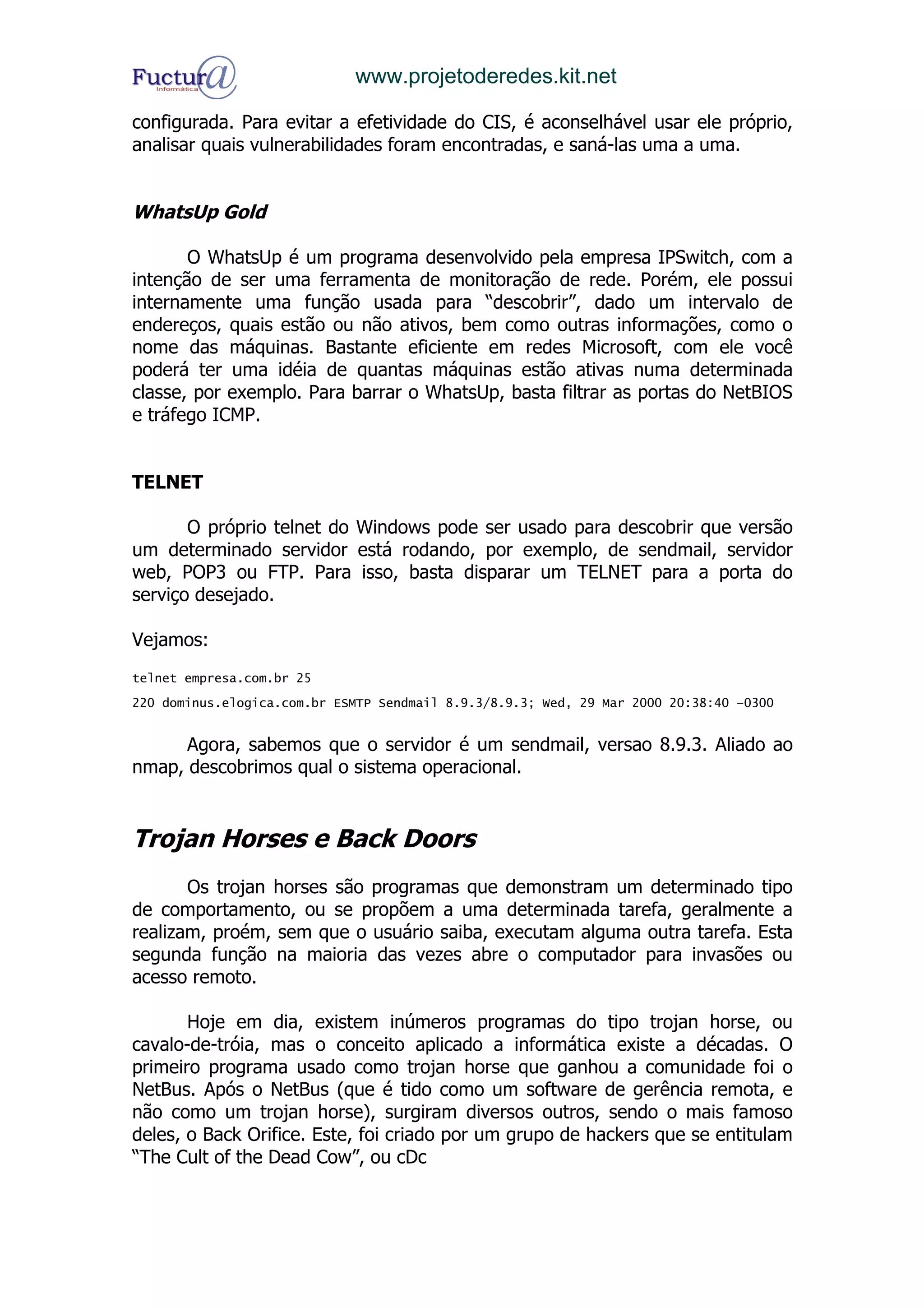 www.projetoderedes.kit.net

configurada. Para evitar a efetividade do CIS, é aconselhável usar ele próprio,
analisar quais vulnerabilidades foram encontradas, e saná-las uma a uma.


WhatsUp Gold

       O WhatsUp é um programa desenvolvido pela empresa IPSwitch, com a
intenção de ser uma ferramenta de monitoração de rede. Porém, ele possui
internamente uma função usada para “descobrir”, dado um intervalo de
endereços, quais estão ou não ativos, bem como outras informações, como o
nome das máquinas. Bastante eficiente em redes Microsoft, com ele você
poderá ter uma idéia de quantas máquinas estão ativas numa determinada
classe, por exemplo. Para barrar o WhatsUp, basta filtrar as portas do NetBIOS
e tráfego ICMP.


TELNET

       O próprio telnet do Windows pode ser usado para descobrir que versão
um determinado servidor está rodando, por exemplo, de sendmail, servidor
web, POP3 ou FTP. Para isso, basta disparar um TELNET para a porta do
serviço desejado.

Vejamos:
telnet empresa.com.br 25
220 dominus.elogica.com.br ESMTP Sendmail 8.9.3/8.9.3; Wed, 29 Mar 2000 20:38:40 –0300


      Agora, sabemos que o servidor é um sendmail, versao 8.9.3. Aliado ao
nmap, descobrimos qual o sistema operacional.


Trojan Horses e Back Doors
       Os trojan horses são programas que demonstram um determinado tipo
de comportamento, ou se propõem a uma determinada tarefa, geralmente a
realizam, proém, sem que o usuário saiba, executam alguma outra tarefa. Esta
segunda função na maioria das vezes abre o computador para invasões ou
acesso remoto.

       Hoje em dia, existem inúmeros programas do tipo trojan horse, ou
cavalo-de-tróia, mas o conceito aplicado a informática existe a décadas. O
primeiro programa usado como trojan horse que ganhou a comunidade foi o
NetBus. Após o NetBus (que é tido como um software de gerência remota, e
não como um trojan horse), surgiram diversos outros, sendo o mais famoso
deles, o Back Orifice. Este, foi criado por um grupo de hackers que se entitulam
“The Cult of the Dead Cow”, ou cDc
 